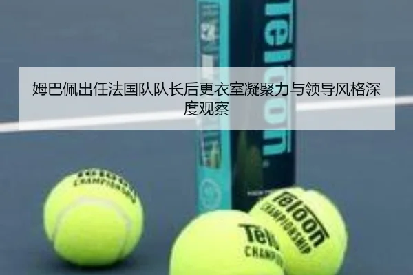 姆巴佩出任法国队队长后更衣室凝聚力与领导风格深度观察