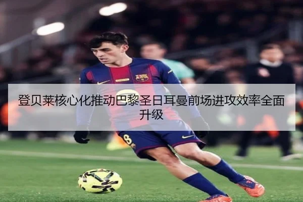 登贝莱核心化推动巴黎圣日耳曼前场进攻效率全面升级