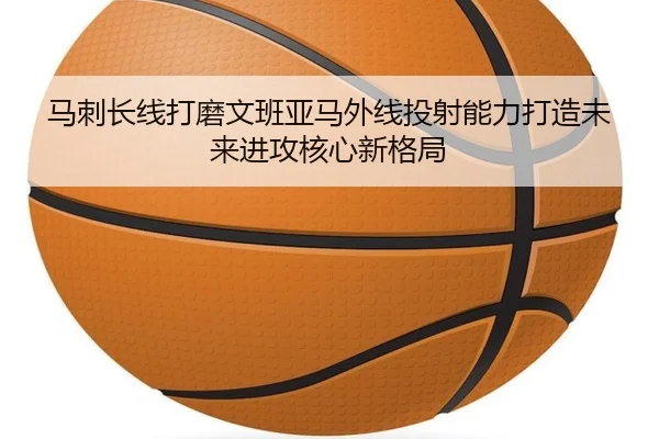 马刺长线打磨文班亚马外线投射能力打造未来进攻核心新格局