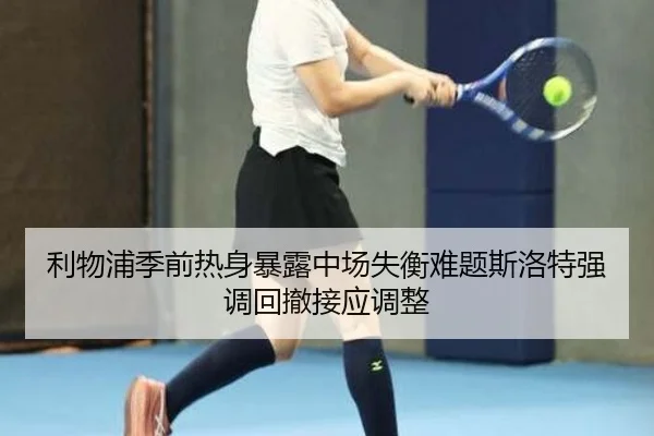 利物浦季前热身暴露中场失衡难题斯洛特强调回撤接应调整